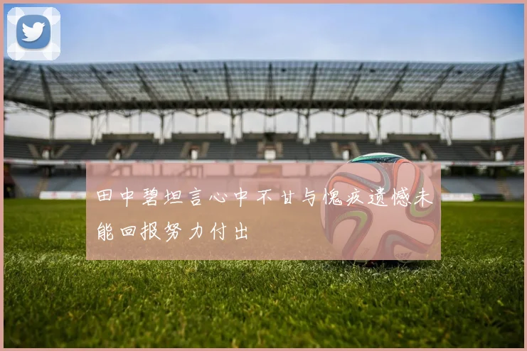 田中碧坦言心中不甘与愧疚遗憾未能回报努力付出
