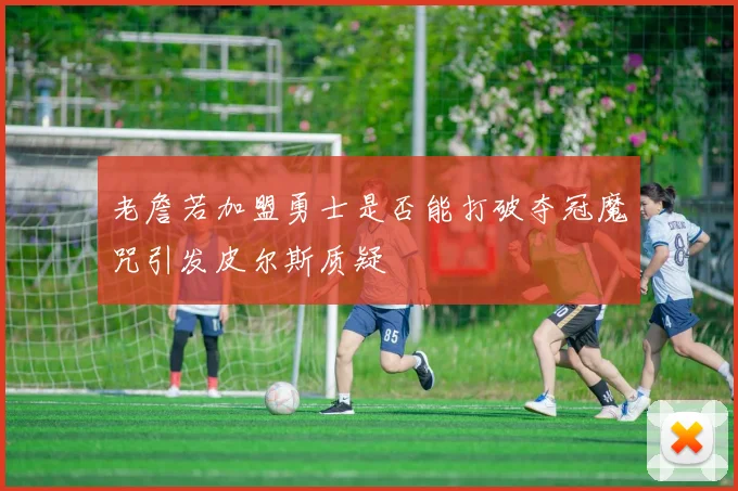 老詹若加盟勇士是否能打破夺冠魔咒引发皮尔斯质疑