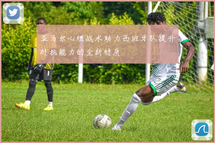 亚马尔心理战术助力西班牙队提升对抗能力的全新特质
