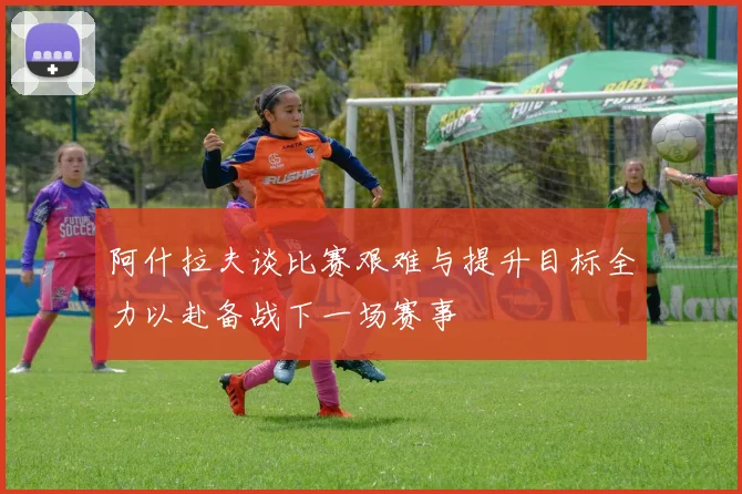 阿什拉夫谈比赛艰难与提升目标全力以赴备战下一场赛事