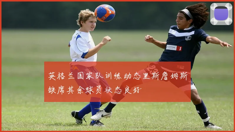 英格兰国家队训练动态里斯詹姆斯缺席其余球员状态良好