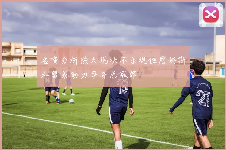 名嘴分析热火现状不乐观但詹姆斯加盟或助力争夺总冠军
