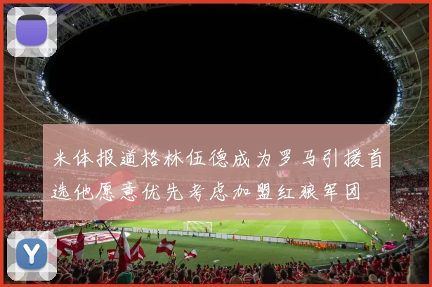米体报道格林伍德成为罗马引援首选他愿意优先考虑加盟红狼军团