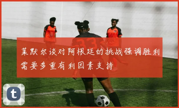 莱默尔谈对阿根廷的挑战强调胜利需要多重有利因素支持